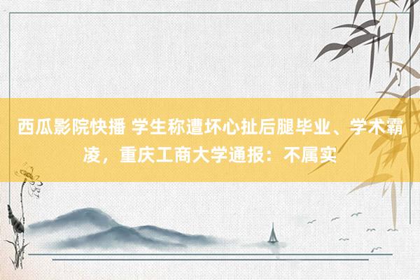 西瓜影院快播 学生称遭坏心扯后腿毕业、学术霸凌，重庆工商大学通报：不属实