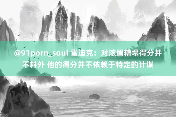 @91porn_soul 雷迪克：对浓眉糟塌得分并不料外 他的得分并不依赖于特定的计谋