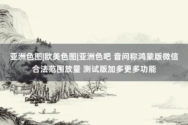 亚洲色图|欧美色图|亚洲色吧 音问称鸿蒙版微信合法范围放量 测试版加多更多功能