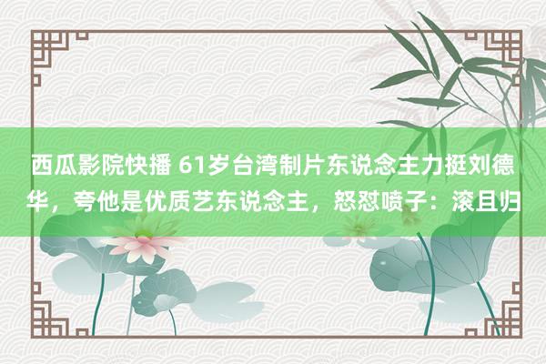 西瓜影院快播 61岁台湾制片东说念主力挺刘德华，夸他是优质艺东说念主，怒怼喷子：滚且归