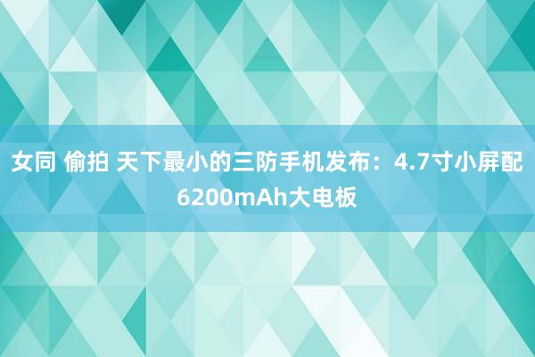 女同 偷拍 天下最小的三防手机发布：4.7寸小屏配6200mAh大电板