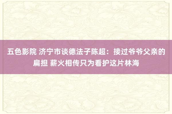 五色影院 济宁市谈德法子陈超：接过爷爷父亲的扁担 薪火相传只为看护这片林海