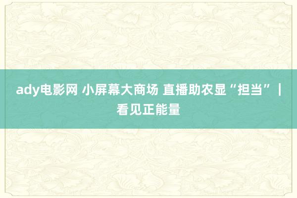 ady电影网 小屏幕大商场 直播助农显“担当”｜看见正能量