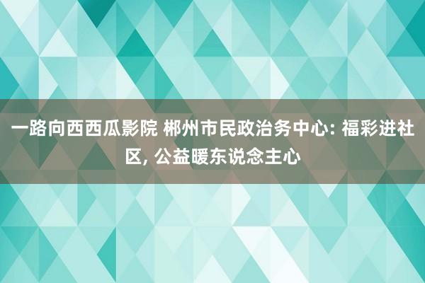 一路向西西瓜影院 郴州市民政治务中心: 福彩进社区， 公益暖东说念主心