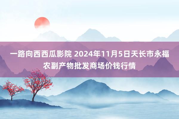 一路向西西瓜影院 2024年11月5日天长市永福农副产物批发商场价钱行情