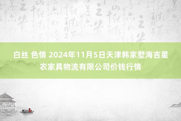 白丝 色情 2024年11月5日天津韩家墅海吉星农家具物流有限公司价钱行情