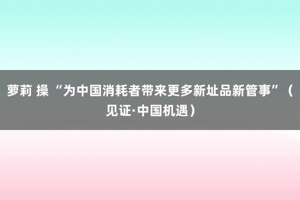 萝莉 操 “为中国消耗者带来更多新址品新管事”（见证·中国机遇）