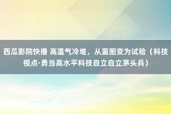 西瓜影院快播 高温气冷堆，从蓝图变为试验（科技视点·勇当高水平科技自立自立茅头兵）