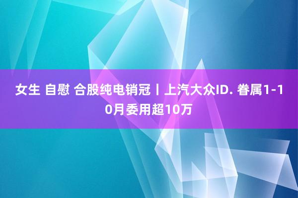 女生 自慰 合股纯电销冠丨上汽大众ID. 眷属1-10月委用超10万