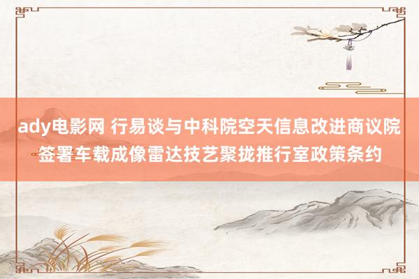 ady电影网 行易谈与中科院空天信息改进商议院签署车载成像雷达技艺聚拢推行室政策条约