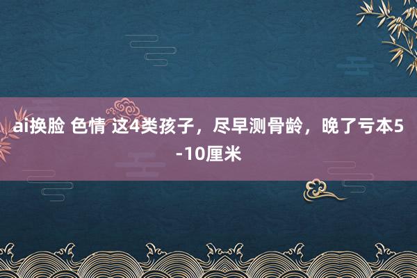 ai换脸 色情 这4类孩子，尽早测骨龄，晚了亏本5-10厘米