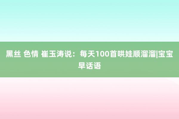 黑丝 色情 崔玉涛说：每天100首哄娃顺溜溜|宝宝早话语