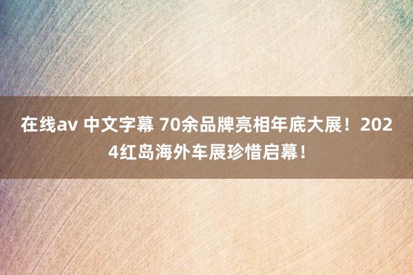 在线av 中文字幕 70余品牌亮相年底大展！2024红岛海外车展珍惜启幕！