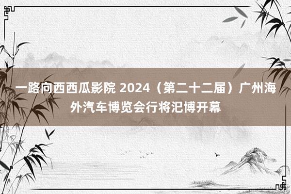 一路向西西瓜影院 2024（第二十二届）广州海外汽车博览会行将汜博开幕