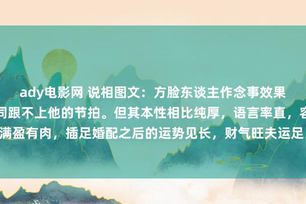 ady电影网 说相图文：方脸东谈主作念事效果高，风风火火，同伴相同跟不上他的节拍。但其本性相比纯厚，语言率直，容易得罪东谈主。面颊满盈有肉，插足婚配之后的运势见长，财气旺夫运足。眉毛相比浅淡，零丁六亲略带三角，依然有些...