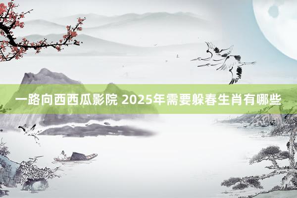 一路向西西瓜影院 2025年需要躲春生肖有哪些