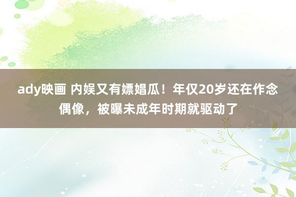 ady映画 内娱又有嫖娼瓜！年仅20岁还在作念偶像，被曝未成年时期就驱动了