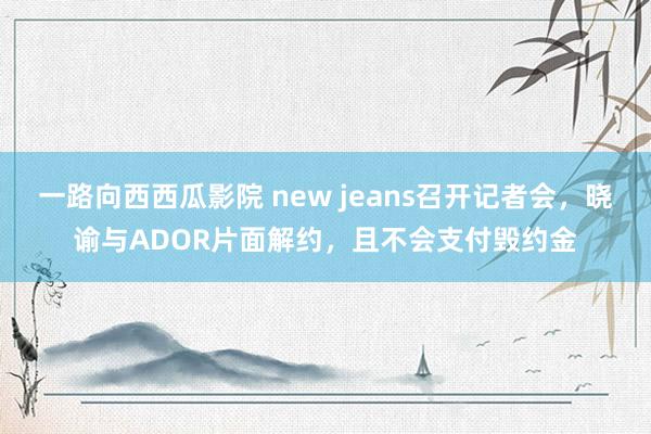 一路向西西瓜影院 new jeans召开记者会，晓谕与ADOR片面解约，且不会支付毁约金