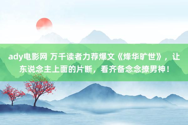 ady电影网 万千读者力荐爆文《烽华旷世》，让东说念主上面的片断，看齐备念念撩男神！