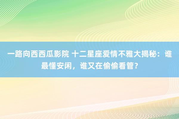 一路向西西瓜影院 十二星座爱情不雅大揭秘：谁最懂安闲，谁又在偷偷看管？