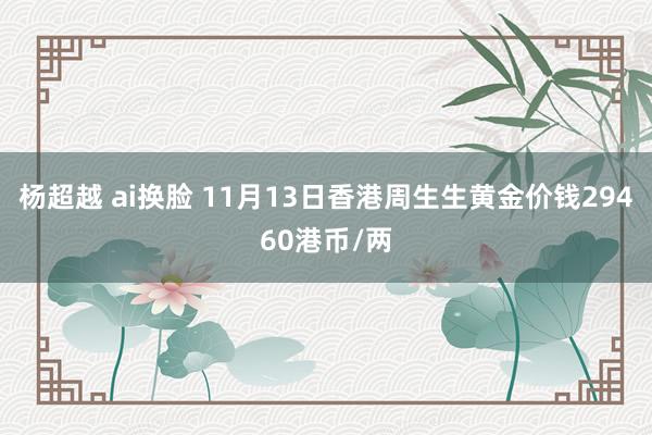 杨超越 ai换脸 11月13日香港周生生黄金价钱29460港币/两