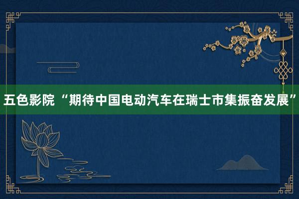 五色影院 “期待中国电动汽车在瑞士市集振奋发展”