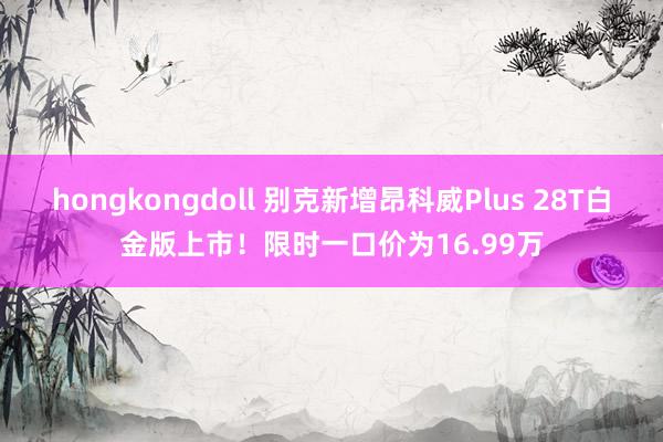 hongkongdoll 别克新增昂科威Plus 28T白金版上市！限时一口价为16.99万