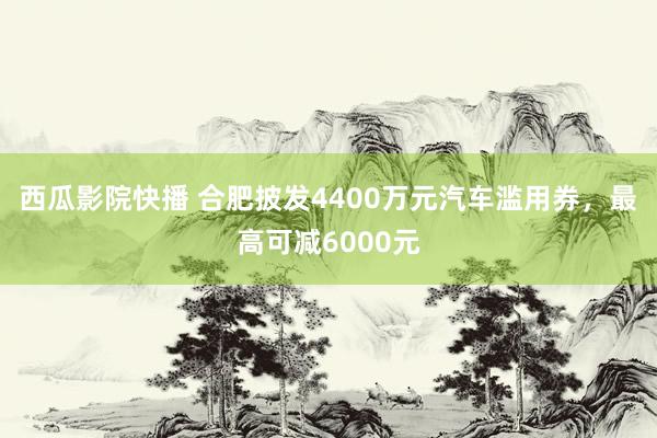 西瓜影院快播 合肥披发4400万元汽车滥用券，最高可减6000元