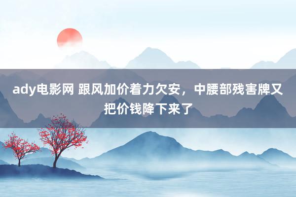 ady电影网 跟风加价着力欠安，中腰部残害牌又把价钱降下来了