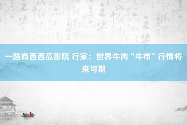 一路向西西瓜影院 行家：世界牛肉“牛市”行情将来可期