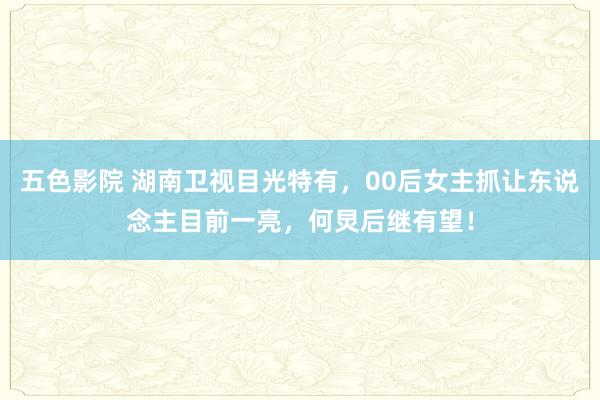 五色影院 湖南卫视目光特有，00后女主抓让东说念主目前一亮，何炅后继有望！