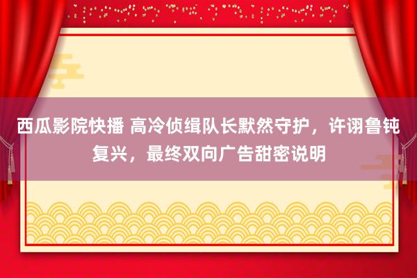 西瓜影院快播 高冷侦缉队长默然守护，许诩鲁钝复兴，最终双向广告甜密说明