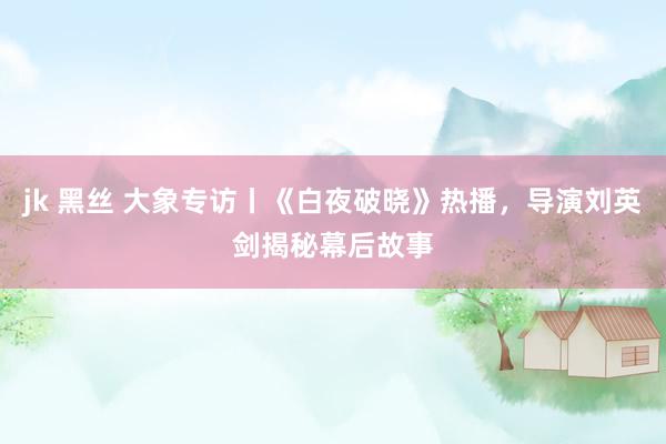 jk 黑丝 大象专访丨《白夜破晓》热播，导演刘英剑揭秘幕后故事