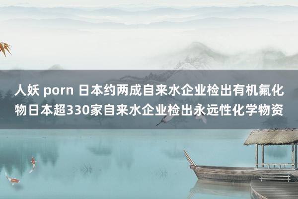 人妖 porn 日本约两成自来水企业检出有机氟化物日本超330家自来水企业检出永远性化学物资