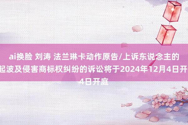 ai换脸 刘涛 法兰琳卡动作原告/上诉东说念主的1起波及侵害商标权纠纷的诉讼将于2024年12月4日开庭