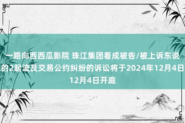 一路向西西瓜影院 珠江集团看成被告/被上诉东说念主的2起波及交易公约纠纷的诉讼将于2024年12月4日开庭