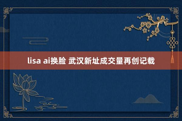 lisa ai换脸 武汉新址成交量再创记载