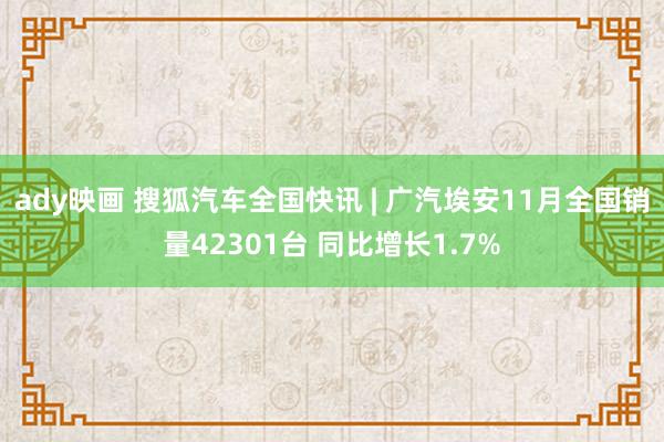 ady映画 搜狐汽车全国快讯 | 广汽埃安11月全国销量42301台 同比增长1.7%