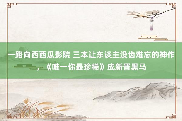 一路向西西瓜影院 三本让东谈主没齿难忘的神作，《唯一你最珍稀》成新晋黑马