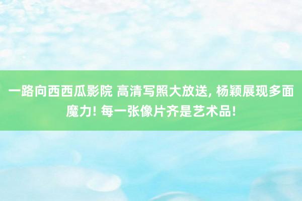 一路向西西瓜影院 高清写照大放送， 杨颖展现多面魔力! 每一张像片齐是艺术品!