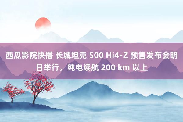 西瓜影院快播 长城坦克 500 Hi4-Z 预售发布会明日举行，纯电续航 200 km 以上