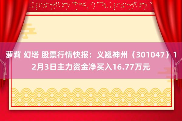 萝莉 幻塔 股票行情快报：义翘神州（301047）12月3日主力资金净买入16.77万元