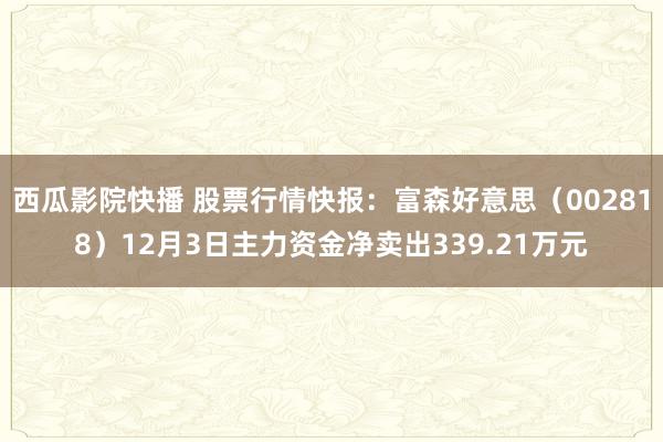 西瓜影院快播 股票行情快报：富森好意思（002818）12月3日主力资金净卖出339.21万元