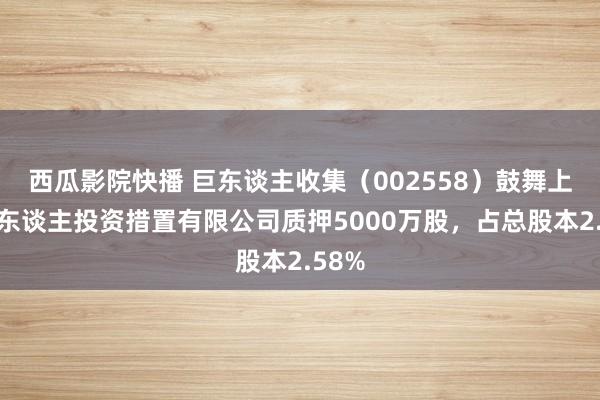 西瓜影院快播 巨东谈主收集（002558）鼓舞上海巨东谈主投资措置有限公司质押5000万股，占总股本2.58%