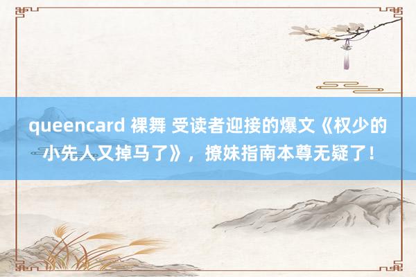 queencard 裸舞 受读者迎接的爆文《权少的小先人又掉马了》，撩妹指南本尊无疑了！