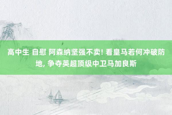 高中生 自慰 阿森纳坚强不卖! 看皇马若何冲破防地， 争夺英超顶级中卫马加良斯