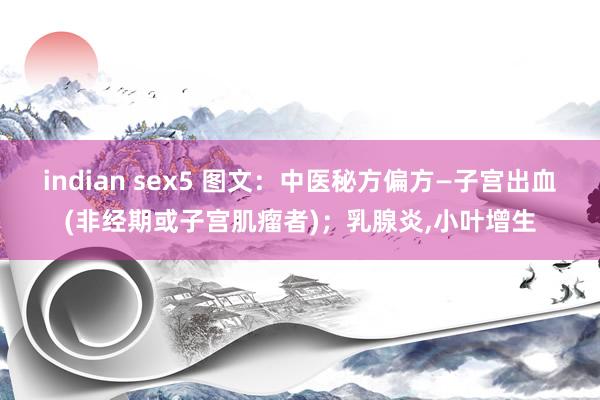 indian sex5 图文：中医秘方偏方—子宫出血(非经期或子宫肌瘤者)；乳腺炎，小叶增生