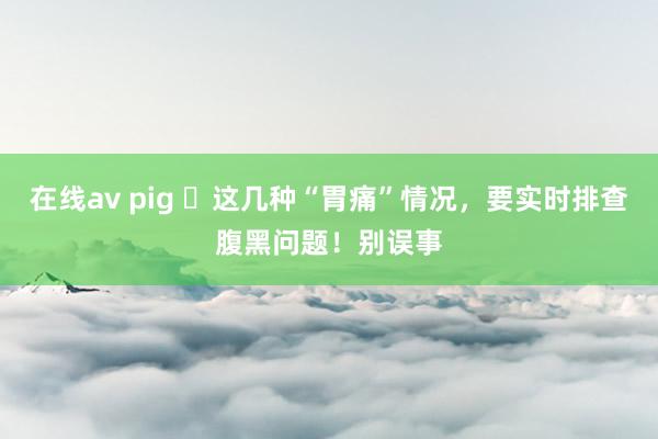 在线av pig ​这几种“胃痛”情况，要实时排查腹黑问题！别误事