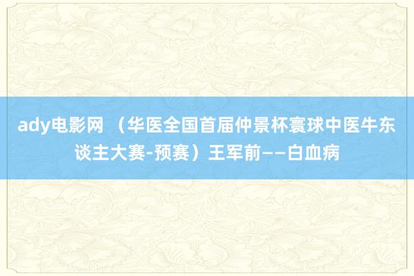 ady电影网 （华医全国首届仲景杯寰球中医牛东谈主大赛-预赛）王军前——白血病