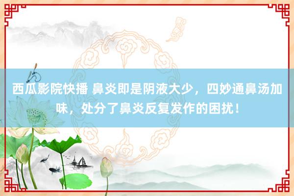 西瓜影院快播 鼻炎即是阴液大少，四妙通鼻汤加味，处分了鼻炎反复发作的困扰！